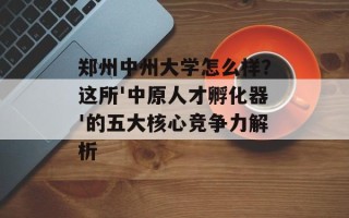 郑州中州大学怎么样？这所'中原人才孵化器'的五大核心竞争力解析