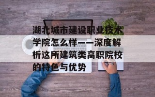 湖北城市建设职业技术学院怎么样——深度解析这所建筑类高职院校的特色与优势