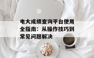电大成绩查询平台使用全指南：从操作技巧到常见问题解决