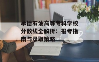 承德石油高等专科学校分数线全解析：报考指南与录取策略