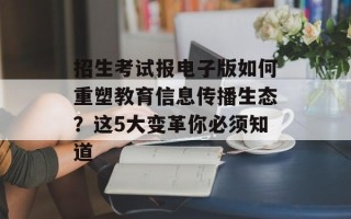 招生考试报电子版如何重塑教育信息传播生态？这5大变革你必须知道
