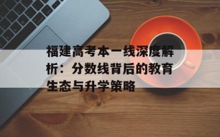 福建高考本一线深度解析：分数线背后的教育生态与升学策略