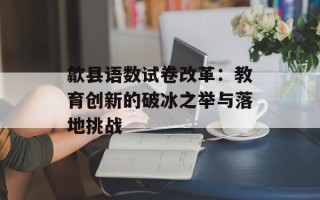 歙县语数试卷改革：教育创新的破冰之举与落地挑战