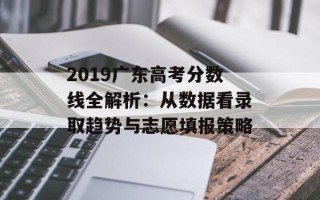 2019广东高考分数线全解析：从数据看录取趋势与志愿填报策略