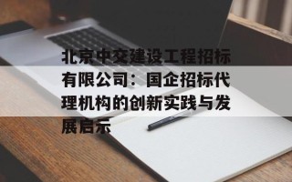 北京中交建设工程招标有限公司：国企招标代理机构的创新实践与发展启示