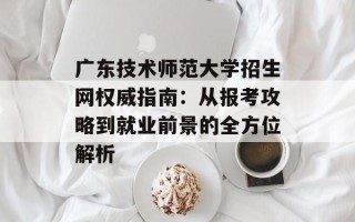 广东技术师范大学招生网权威指南：从报考攻略到就业前景的全方位解析