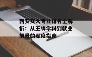 西安交大专业排名全解析：从王牌学科到就业前景的深度指南