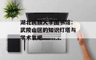湖北民族大学图书馆：武陵山区的知识灯塔与学术氧吧