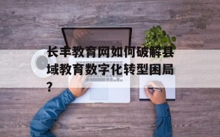 长丰教育网如何破解县域教育数字化转型困局？