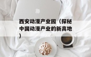 西安动漫产业园（探秘中国动漫产业的新高地）