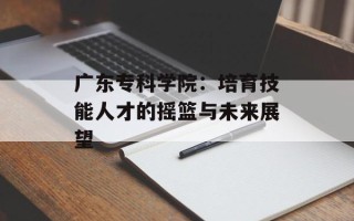 广东专科学院：培育技能人才的摇篮与未来展望