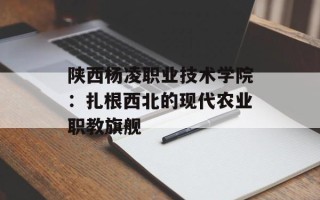 陕西杨凌职业技术学院：扎根西北的现代农业职教旗舰