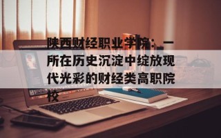 陕西财经职业学院：一所在历史沉淀中绽放现代光彩的财经类高职院校