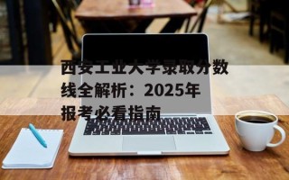 西安工业大学录取分数线全解析：2025年报考必看指南