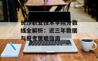 长沙职业技术学院分数线全解析：近三年数据与报考策略指南