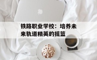 铁路职业学校：培养未来轨道精英的摇篮