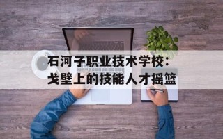 石河子职业技术学校：戈壁上的技能人才摇篮
