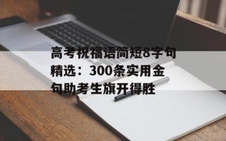 高考祝福语简短8字句精选：300条实用金句助考生旗开得胜
