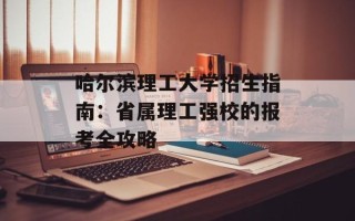 哈尔滨理工大学招生指南：省属理工强校的报考全攻略