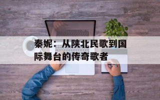 秦妮：从陕北民歌到国际舞台的传奇歌者