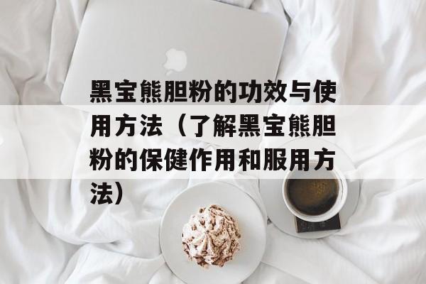 黑宝熊胆粉的功效与使用方法（了解黑宝熊胆粉的保健作用和服用方法）-第1张图片-