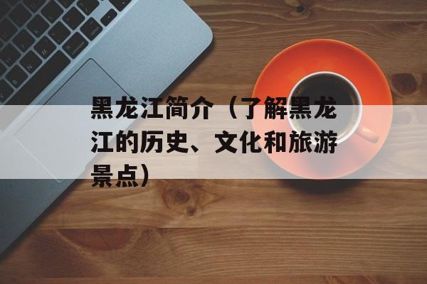 黑龙江简介（了解黑龙江的历史、文化和旅游景点）-第1张图片-