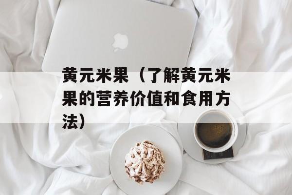 黄元米果（了解黄元米果的营养价值和食用方法）-第1张图片-