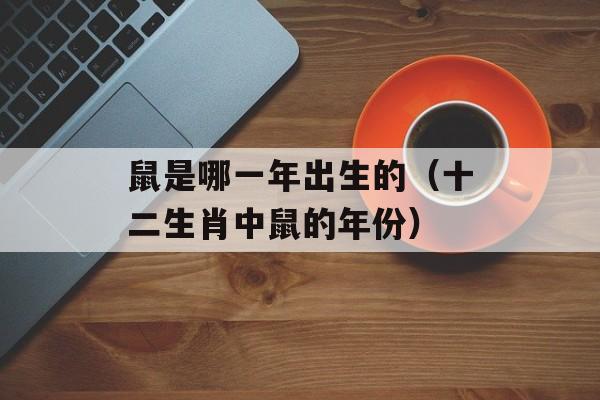 鼠是哪一年出生的（十二生肖中鼠的年份）-第1张图片-
