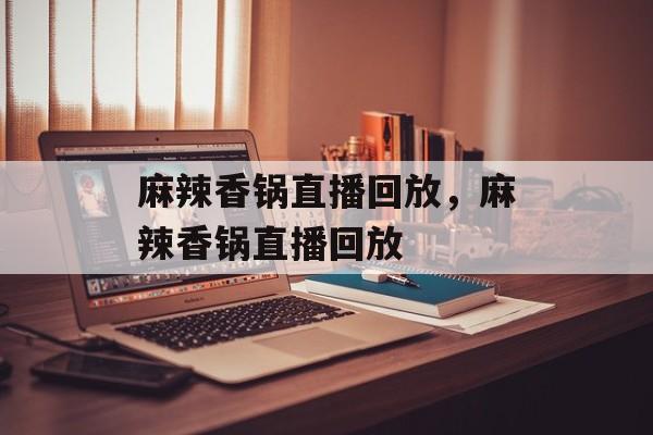 麻辣香锅直播回放，麻辣香锅直播回放-第1张图片-
