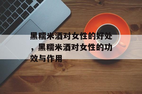 黑糯米酒对女性的好处，黑糯米酒对女性的功效与作用-第1张图片-