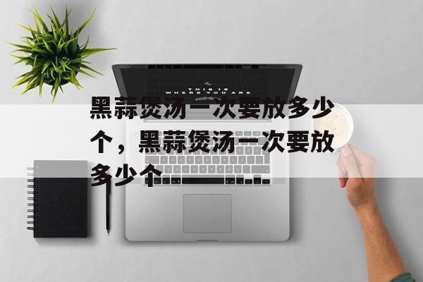 黑蒜煲汤一次要放多少个，黑蒜煲汤一次要放多少个-第1张图片-