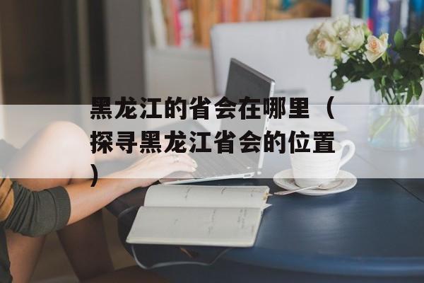 黑龙江的省会在哪里（探寻黑龙江省会的位置）-第1张图片-