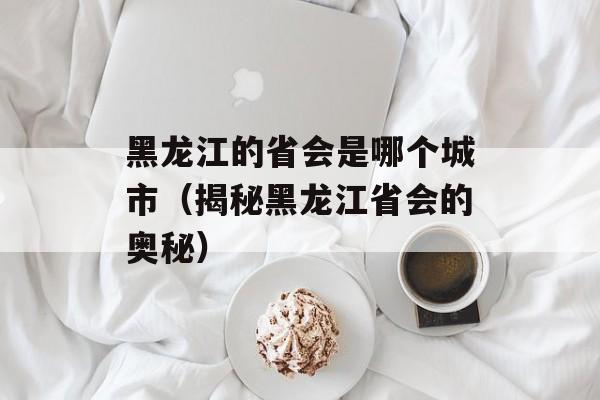 黑龙江的省会是哪个城市（揭秘黑龙江省会的奥秘）-第1张图片-