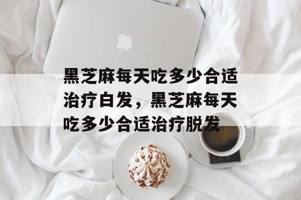 黑芝麻每天吃多少合适治疗白发，黑芝麻每天吃多少合适治疗脱发-第1张图片-