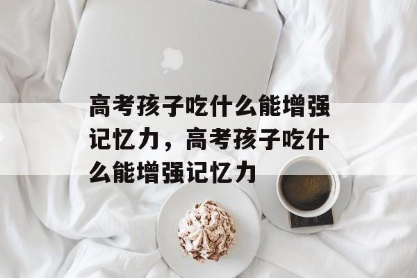 高考孩子吃什么能增强记忆力，高考孩子吃什么能增强记忆力-第1张图片-