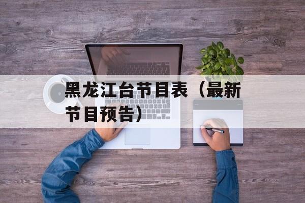 黑龙江台节目表（最新节目预告）-第1张图片-