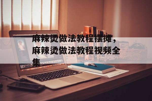 麻辣烫做法教程摆摊，麻辣烫做法教程视频全集-第1张图片-