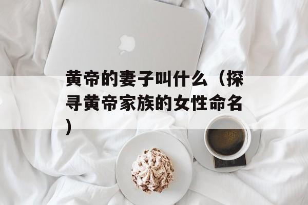 黄帝的妻子叫什么（探寻黄帝家族的女性命名）-第1张图片-