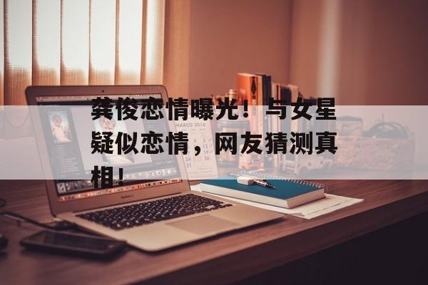 龚俊恋情曝光！与女星疑似恋情，网友猜测真相！-第1张图片-