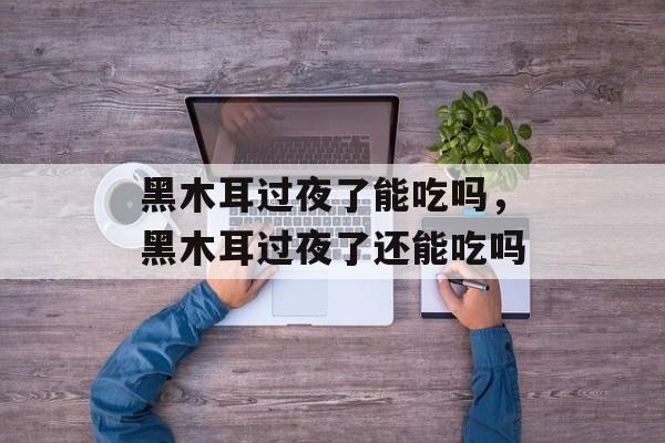 黑木耳过夜了能吃吗，黑木耳过夜了还能吃吗-第1张图片-