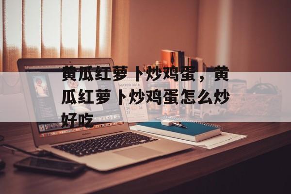 黄瓜红萝卜炒鸡蛋，黄瓜红萝卜炒鸡蛋怎么炒好吃-第1张图片-
