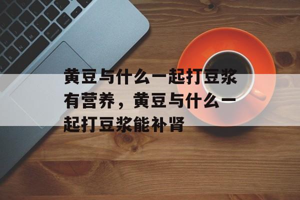 黄豆与什么一起打豆浆有营养，黄豆与什么一起打豆浆能补肾-第1张图片-