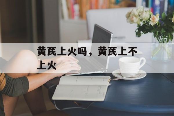 黄芪上火吗，黄芪上不上火-第1张图片-