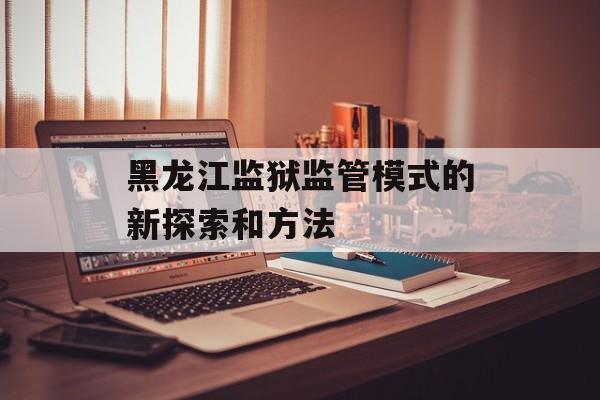 黑龙江监狱监管模式的新探索和方法-第1张图片-