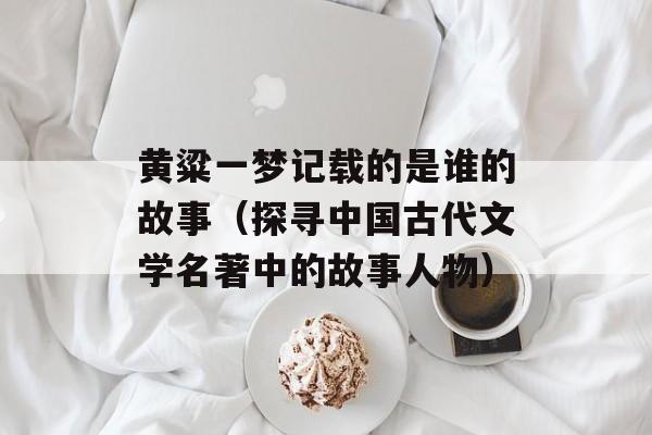黄粱一梦记载的是谁的故事（探寻中国古代文学名著中的故事人物）-第1张图片-