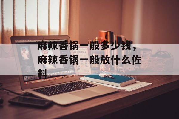 麻辣香锅一般多少钱，麻辣香锅一般放什么佐料-第1张图片-