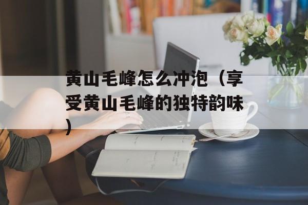 黄山毛峰怎么冲泡（享受黄山毛峰的独特韵味）-第1张图片-