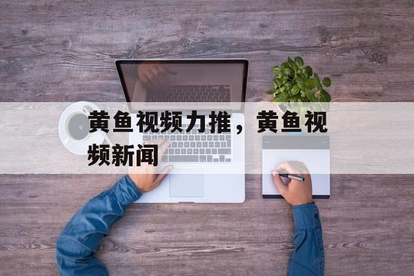 黄鱼视频力推，黄鱼视频新闻-第1张图片-