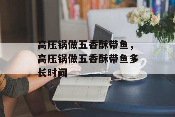 高压锅做五香酥带鱼，高压锅做五香酥带鱼多长时间-第1张图片-