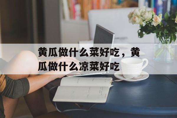 黄瓜做什么菜好吃，黄瓜做什么凉菜好吃-第1张图片-
